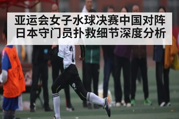 亚运会女子水球决赛中国对阵日本守门员扑救细节深度分析