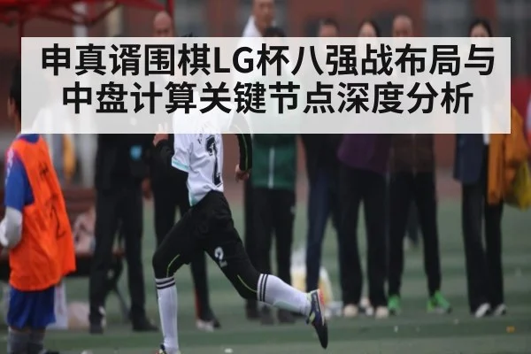 申真谞围棋LG杯八强战布局与中盘计算关键节点深度分析