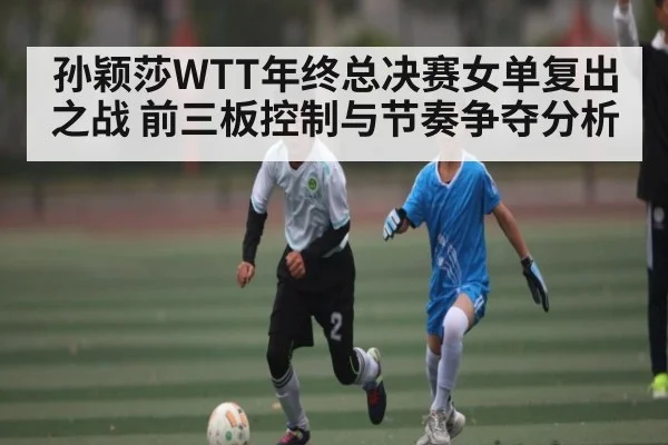 孙颖莎WTT年终总决赛女单复出之战 前三板控制与节奏争夺分析